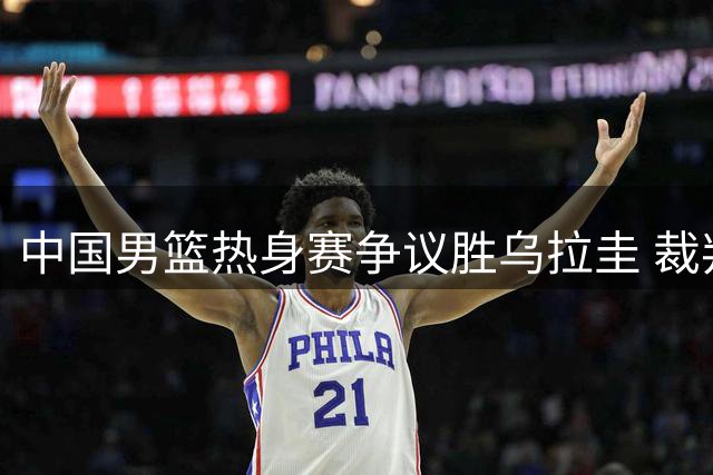 中国男篮热身赛争议胜乌拉圭 裁判判罚引对手主帅暴怒