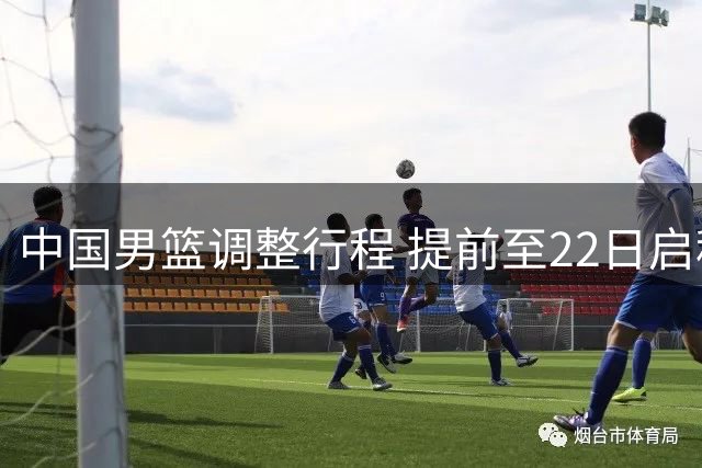 中国男篮调整行程 提前至22日启程赴多哈参赛