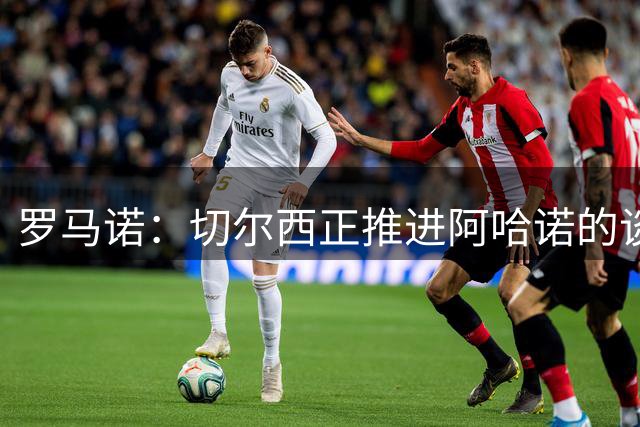 罗马诺：切尔西正推进阿哈诺的谈判，蓝军已和球员就条款达成一致
